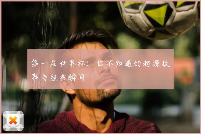 第一届世界杯：你不知道的起源故事与经典瞬间