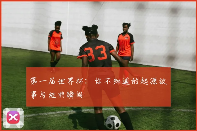 第一届世界杯：你不知道的起源故事与经典瞬间